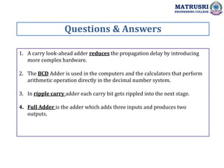 1. A carry look-ahead adder reduces the propagation delay by introducing
more complex hardware.
2. The BCD Adder is used in the computers and the calculators that perform
arithmetic operation directly in the decimal number system.
3. In ripple carry adder each carry bit gets rippled into the next stage.
4. Full Adder is the adder which adds three inputs and produces two
outputs.
Questions & Answers
MATRUSRI
ENGINEERING COLLEGE
 