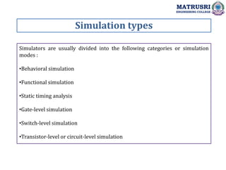 Simulation types
MATRUSRI
ENGINEERING COLLEGE
Simulators are usually divided into the following categories or simulation
modes :
•Behavioral simulation
•Functional simulation
•Static timing analysis
•Gate-level simulation
•Switch-level simulation
•Transistor-level or circuit-level simulation
 