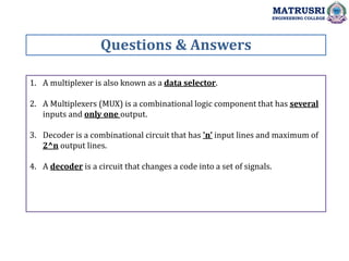 1. A multiplexer is also known as a data selector.
2. A Multiplexers (MUX) is a combinational logic component that has several
inputs and only one output.
3. Decoder is a combinational circuit that has 'n' input lines and maximum of
2^n output lines.
4. A decoder is a circuit that changes a code into a set of signals.
Questions & Answers
MATRUSRI
ENGINEERING COLLEGE
 