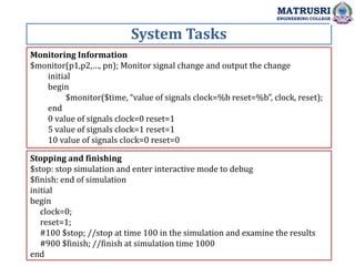 System Tasks
MATRUSRI
ENGINEERING COLLEGE
Monitoring Information
$monitor(p1,p2,…, pn); Monitor signal change and output the change
initial
begin
$monitor($time, “value of signals clock=%b reset=%b”, clock, reset);
end
0 value of signals clock=0 reset=1
5 value of signals clock=1 reset=1
10 value of signals clock=0 reset=0
Stopping and finishing
$stop: stop simulation and enter interactive mode to debug
$finish: end of simulation
initial
begin
clock=0;
reset=1;
#100 $stop; //stop at time 100 in the simulation and examine the results
#900 $finish; //finish at simulation time 1000
end
 
