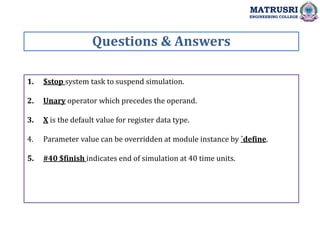 1. $stop system task to suspend simulation.
2. Unary operator which precedes the operand.
3. X is the default value for register data type.
4. Parameter value can be overridden at module instance by `define.
5. #40 $finish indicates end of simulation at 40 time units.
Questions & Answers
MATRUSRI
ENGINEERING COLLEGE
 