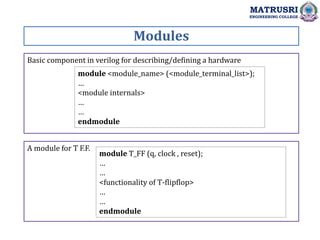 Basic component in verilog for describing/defining a hardware
Modules
MATRUSRI
ENGINEERING COLLEGE
module <module_name> (<module_terminal_list>);
…
<module internals>
…
…
endmodule
A module for T F.F.
module T_FF (q, clock , reset);
…
…
<functionality of T-flipflop>
…
…
endmodule
 