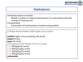 Instances
MATRUSRI
ENGINEERING COLLEGE
Individual object of module
Module is similar to “function declaration” in C, and instance likes the
concept of “function call”
Instantiation
A procedure of constructing an instance using module
// Define Top-level block called ripple carry counter.
module ripple_carry_counter(q, clk, reset);
output [3:0] q;
input clk, reset;
//4 instances of the module T_FF are created.
T_FF tff0(q[0],clk, reset);
T_FF tff1(q[1],q[0], reset);
T_FF tff2(q[2],q[1], reset);
T_FF tff3(q[3],q[2], reset);
endmodule
 