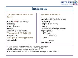 Instances
MATRUSRI
ENGINEERING COLLEGE
//Module T-FF instantiates a D-
flipflop
module TFF(q, clk, reset);
output q;
input clk, reset;
wire d;
DFF dff0(q, d, clk, reset);
//Instantiate D_FF. Call it dff0
not n1(d, q);
//not gate is a verilog primitive
endmodule
//Module of a D-flipflop
module D_FF (q, d, clk, reset);
output q;
input d, clk, reset;
reg q;
always @ (posedge reset or
negedge clk)
if (reset)
q<=1´b0;
else
q<=d;
endmodule
T_FF is instantated within ripple_carry_counter
D_FF and not are instantiated within T_FF
Structural interconnect is established through instantiation
 
