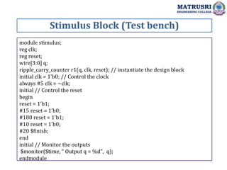 Stimulus Block (Test bench)
MATRUSRI
ENGINEERING COLLEGE
module stimulus;
reg clk;
reg reset;
wire[3:0] q;
ripple_carry_counter r1(q, clk, reset); // instantiate the design block
initial clk = 1'b0; // Control the clock
always #5 clk = ~clk;
initial // Control the reset
begin
reset = 1'b1;
#15 reset = 1'b0;
#180 reset = 1'b1;
#10 reset = 1'b0;
#20 $finish;
end
initial // Monitor the outputs
$monitor($time, " Output q = %d", q);
endmodule
 
