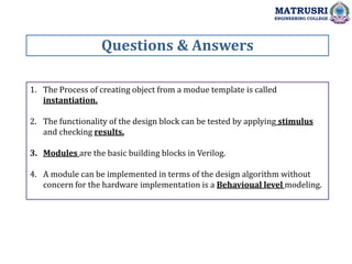 1. The Process of creating object from a modue template is called
instantiation.
2. The functionality of the design block can be tested by applying stimulus
and checking results.
3. Modules are the basic building blocks in Verilog.
4. A module can be implemented in terms of the design algorithm without
concern for the hardware implementation is a Behavioual level modeling.
Questions & Answers
MATRUSRI
ENGINEERING COLLEGE
 