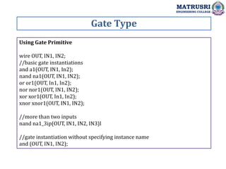 Gate Type
MATRUSRI
ENGINEERING COLLEGE
Using Gate Primitive
wire OUT, IN1, IN2;
//basic gate instantiations
and a1(OUT, IN1, In2);
nand na1(OUT, IN1, IN2);
or or1(OUT, In1, In2);
nor nor1(OUT, IN1, IN2);
xor xor1(OUT, In1, In2);
xnor xnor1(OUT, IN1, IN2);
//more than two inputs
nand na1_3ip(OUT, IN1, IN2, IN3)l
//gate instantiation without specifying instance name
and (OUT, IN1, IN2);
 
