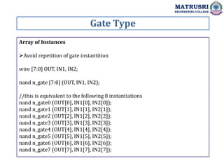 Gate Type
MATRUSRI
ENGINEERING COLLEGE
Array of Instances
Avoid repetition of gate instantition
wire [7:0] OUT, IN1, IN2;
nand n_gate [7:0] (OUT, IN1, IN2);
//this is equivalent to the following 8 instantiations
nand n_gate0 (OUT[0], IN1[0], IN2[0]);
nand n_gate1 (OUT[1], IN1[1], IN2[1]);
nand n_gate2 (OUT[2], IN1[2], IN2[2]);
nand n_gate3 (OUT[3], IN1[3], IN2[3]);
nand n_gate4 (OUT[4], IN1[4], IN2[4]);
nand n_gate5 (OUT[5], IN1[5], IN2[5]);
nand n_gate6 (OUT[6], IN1[6], IN2[6]);
nand n_gate7 (OUT[7], IN1[7], IN2[7]);
 
