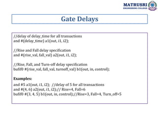 Gate Delays
MATRUSRI
ENGINEERING COLLEGE
//delay of delay_time for all transactions
and #(delay_time) a1(out, i1, i2);
//Rise and Fall delay specification
and #(rise_val, fall_val) a2(out, i1, i2);
//Rise, Fall, and Turn-off delay specification
bufif0 #(rise_val, fall_val, turnoff_val) b1(out, in, control);
Examples:
and #5 a1(out, i1, i2); //delay of 5 for all transactions
and #(4, 6) a2(out, i1, i2);// Rise=4, Fall=6
bufif0 #(3, 4, 5) b1(out, in, control);//Rise=3, Fall=4, Turn_off=5
 