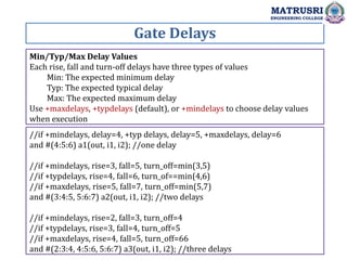 Gate Delays
MATRUSRI
ENGINEERING COLLEGE
Min/Typ/Max Delay Values
Each rise, fall and turn-off delays have three types of values
Min: The expected minimum delay
Typ: The expected typical delay
Max: The expected maximum delay
Use +maxdelays, +typdelays (default), or +mindelays to choose delay values
when execution
//if +mindelays, delay=4, +typ delays, delay=5, +maxdelays, delay=6
and #(4:5:6) a1(out, i1, i2); //one delay
//if +mindelays, rise=3, fall=5, turn_off=min(3,5)
//if +typdelays, rise=4, fall=6, turn_of==min(4,6)
//if +maxdelays, rise=5, fall=7, turn_off=min(5,7)
and #(3:4:5, 5:6:7) a2(out, i1, i2); //two delays
//if +mindelays, rise=2, fall=3, turn_off=4
//if +typdelays, rise=3, fall=4, turn_off=5
//if +maxdelays, rise=4, fall=5, turn_off=66
and #(2:3:4, 4:5:6, 5:6:7) a3(out, i1, i2); //three delays
 
