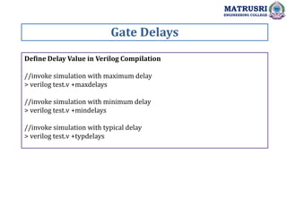 Gate Delays
MATRUSRI
ENGINEERING COLLEGE
Define Delay Value in Verilog Compilation
//invoke simulation with maximum delay
> verilog test.v +maxdelays
//invoke simulation with minimum delay
> verilog test.v +mindelays
//invoke simulation with typical delay
> verilog test.v +typdelays
 