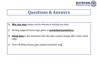 1. Min, typ, max values can be chosen at verilog run time.
2. Verilog supports basic logic gates as predefined primitives.
3. Setup time is the minimum time the data cannot change after active clock
edge.
4. Turn off delay means, gate output transition to Z.
Questions & Answers
MATRUSRI
ENGINEERING COLLEGE
 