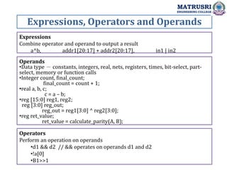 Expressions, Operators and Operands
MATRUSRI
ENGINEERING COLLEGE
Expressions
Combine operator and operand to output a result
a^b, addr1[20:17] + addr2[20:17], in1 | in2
Operands
•Data type － constants, integers, real, nets, registers, times, bit-select, part-
select, memory or function calls
•Integer count, final_count;
final_count = count + 1;
•real a, b, c;
c = a – b;
•reg [15:0] reg1, reg2;
reg [3:0] reg_out;
reg_out = reg1[3:0] ^ reg2[3:0];
•reg ret_value;
ret_value = calculate_parity(A, B);
Operators
Perform an operation on operands
•d1 && d2 // && operates on operands d1 and d2
•!a[0]
•B1>>1
 
