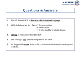 1. The full form of HDL is Hardware Description Language
2. VHDL is being used for Ans: a) Documentation
b) Verification
c) Synthesis of large digital design
3. Verilog is standardised as IEEE 1364
4. The Verilog is less flexible compared to the VHDL
5. Verilog provide more features for transistor-level descriptions compared
to VHDL.
Questions & Answers
MATRUSRI
ENGINEERING COLLEGE
 