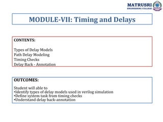 CONTENTS:
Types of Delay Models
Path Delay Modeling
Timing Checks
Delay Back - Annotation
OUTCOMES:
Student will able to
•Identify types of delay models used in verilog simulation
•Define system task from timing checks
•Understand delay back-annotation
MODULE-VII: Timing and Delays
MATRUSRI
ENGINEERING COLLEGE
 
