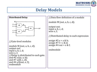 Delay Models
MATRUSRI
ENGINEERING COLLEGE
Distributed Delay
//Gate-level modules
module M (out, a, b, c, d);
output out;
input a, b, c, d;
wire e, f;
//Delay is distributed to each gate.
and #5 a1(e, a, b);
and #7 a2(f, c, d);
and #4 a3(out, e, f);
endmodule
//Data flow definition of a module
module M (out, a, b, c, d);
output out;
input a, b, c, d;
wire e, f;
//Distributed delay in each expression
assign #5 e = a & b;
assign #7 f = c & d;
assign #4 out = e & f;
endmodule
 