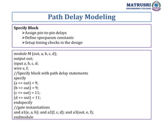 Specify Block
Assign pin-to-pin delays
Define specparam constants
Setup timing checks in the design
Path Delay Modeling
MATRUSRI
ENGINEERING COLLEGE
module M (out, a, b, c, d);
output out;
input a, b, c, d;
wire e, f;
//Specify block with path delay statements
specify
(a => out) = 9;
(b => out) = 9;
(c => out) = 11;
(d => out) = 11;
endspecify
//gate instantiations
and a1(e, a, b); and a2(f, c, d); and a3(out, e, f);
endmodule
 