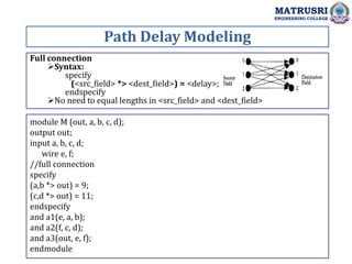 Full connection
Syntax:
specify
(<src_field> *> <dest_field>) = <delay>;
endspecify
No need to equal lengths in <src_field> and <dest_field>
Path Delay Modeling
MATRUSRI
ENGINEERING COLLEGE
module M (out, a, b, c, d);
output out;
input a, b, c, d;
wire e, f;
//full connection
specify
(a,b *> out) = 9;
(c,d *> out) = 11;
endspecify
and a1(e, a, b);
and a2(f, c, d);
and a3(out, e, f);
endmodule
 