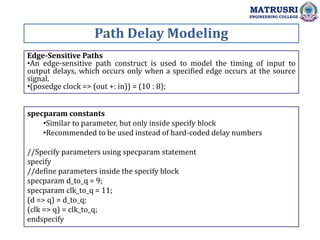 Edge-Sensitive Paths
•An edge-sensitive path construct is used to model the timing of input to
output delays, which occurs only when a specified edge occurs at the source
signal.
•(posedge clock => (out +: in)) = (10 : 8);
Path Delay Modeling
MATRUSRI
ENGINEERING COLLEGE
specparam constants
•Similar to parameter, but only inside specify block
•Recommended to be used instead of hard-coded delay numbers
//Specify parameters using specparam statement
specify
//define parameters inside the specify block
specparam d_to_q = 9;
specparam clk_to_q = 11;
(d => q) = d_to_q;
(clk => q) = clk_to_q;
endspecify
 