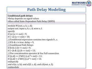Path Delay Modeling
MATRUSRI
ENGINEERING COLLEGE
Conditional path delays
•Delay depends on signal values
•Also called State-Dependent Path Delay (SDPD)
module M (out, a, b, c, d);
output out; input a, b, c, d; wire e, f;
specify
if (a) (a => out) = 9;
if (~a) (a => out) = 10;
//Conditional expression contains two signals b , c.
//If b & c is true, delay = 9,
//Conditional Path Delays
if (b & c) (b => out) = 9;
if (~(b & c)) (b => out) = 13;
//Use concatenation operator & Use Full connection
if ({c,d} == 2'b01) (c,d *> out) = 11;
if ({c,d} != 2'b01) (c,d *> out) = 13;
endspecify
and a1(e, a, b); and a2(f, c, d); and a3(out, e, f);
endmodule
 