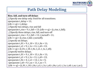 Path Delay Modeling
MATRUSRI
ENGINEERING COLLEGE
Rise, fall, and turn-off delays
//Specify one delay only. Used for all transitions.
specparam t_delay = 11;
(clk => q) = t_delay;
//Specify two delays, rise and fall
specparam t_rise = 9, t_fall = 13; (clk => q) = (t_rise, t_fall);
//Specify three delays, rise, fall, and turn-off
specparam t_rise = 9, t_fall = 13, t_turnoff = 11;
(clk => q) = (t_rise, t_fall, t_turnoff);
//specify six delays.
specparam t_01 = 9, t_10 = 13, t_0z = 11;
specparam t_z1 = 9, t_1z = 11, t_z0 = 13;
(clk => q) = (t_01, t_10, t_0z, t_z1, t_1z, t_z0);
//specify twelve delays.
specparam t_01 = 9, t_10 = 13, t_0z = 11;
specparam t_z1 = 9, t_1z = 11, t_z0 = 13;
specparam t_0x = 4, t_x1 = 13, t_1x = 5;
specparam t_x0 = 9, t_xz = 11, t_zx = 7;
(clk => q) = (t_01, t_10, t_0z, t_z1, t_1z, t_z0, t_0x, t_x1, t_1x, t_x0, t_xz, t_zx );
 