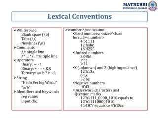 Lexical Conventions
MATRUSRI
ENGINEERING COLLEGE
Whitespace
Blank space (b)
Tabs (t)
Newlines (n)
Comments
//: single line
/* … */ : multiple line
Operators
Unary: ~、!
Binary: +、-、&&
Ternary: a = b ? c : d;
String
“Hello Verilog World”
“a/b”
Identifiers and Keywords
reg value;
input clk;
Number Specification
•Sized numbers: <size>’<base
format><number>
4’b1111
12’habc
16’d255
•Unsized numbers
23456
‘hc3
‘o21
•X (unknown) and Z (high impedance)
12’h13x
6’hx
32’bz
•Negative numbers
-8’d3
•Underscore characters and
Question marks
12’b1111_0000_1010 equals to
12’b111100001010
4’b10?? equals to 4’b10zz
 