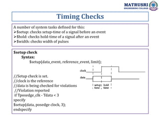 Timing Checks
MATRUSRI
ENGINEERING COLLEGE
A number of system tasks defined for this:
$setup: checks setup-time of a signal before an event
$hold: checks hold-time of a signal after an event
$width: checks width of pulses
$setup check
Syntax:
$setup(data_event, reference_event, limit);
//Setup check is set.
//clock is the reference
//data is being checked for violations
//Violation reported
if Tposedge_clk - Tdata < 3
specify
$setup(data, posedge clock, 3);
endspecify
 