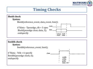 Timing Checks
MATRUSRI
ENGINEERING COLLEGE
$hold check
Syntax:
$hold(reference_event, data_event, limit);
if Tdata - Tposedge_clk < 5 specify
$hold(posedge clear, data, 5);
endspecify
$width check
Syntax:
$width(reference_event, limit);
if Tdata - Tclk < 6 specify
$width(posedge clock, 6);
endspecify
 
