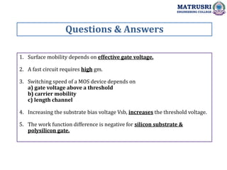 1. Surface mobility depends on effective gate voltage.
2. A fast circuit requires high gm.
3. Switching speed of a MOS device depends on
a) gate voltage above a threshold
b) carrier mobility
c) length channel
4. Increasing the substrate bias voltage Vsb, increases the threshold voltage.
5. The work function difference is negative for silicon substrate &
polysilicon gate.
Questions & Answers
MATRUSRI
ENGINEERING COLLEGE
 