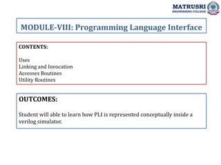 CONTENTS:
Uses
Linking and Invocation
Accesses Routines
Utility Routines
OUTCOMES:
Student will able to learn how PLI is represented conceptually inside a
verilog simulator.
MODULE-VIII: Programming Language Interface
MATRUSRI
ENGINEERING COLLEGE
 