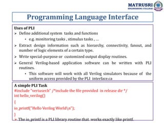 Programming Language Interface
MATRUSRI
ENGINEERING COLLEGE
Uses of PLI
 Define additional system tasks and functions
• e.g. monitoring tasks , stimulus tasks , …
 Extract design information such as hierarchy, connectivity, fanout, and
number of logic elements of a certain type.
 Write special-purpose or customized output display routines.
 General Verilog-based application software can be written with PLI
routines.
• This software will work with all Verilog simulators because of the
uniform access provided by the PLI interface.ca
A simple PLI Task
#include "veriuser.h" /*include the file provided in release dir */
int hello_verilog()
{
io_printf("Hello Verilog Worldn");
}
 The io_printf is a PLI library routine that works exactly like printf.
 