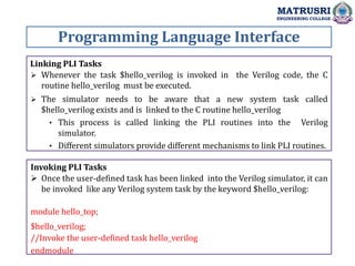 Programming Language Interface
MATRUSRI
ENGINEERING COLLEGE
Linking PLI Tasks
 Whenever the task $hello_verilog is invoked in the Verilog code, the C
routine hello_verilog must be executed.
 The simulator needs to be aware that a new system task called
$hello_verilog exists and is linked to the C routine hello_verilog
• This process is called linking the PLI routines into the Verilog
simulator.
• Different simulators provide different mechanisms to link PLI routines.
Invoking PLI Tasks
 Once the user-defined task has been linked into the Verilog simulator, it can
be invoked like any Verilog system task by the keyword $hello_verilog:
module hello_top;
$hello_verilog;
//Invoke the user-defined task hello_verilog
endmodule
 