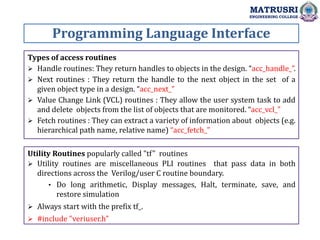 Programming Language Interface
MATRUSRI
ENGINEERING COLLEGE
Types of access routines
 Handle routines: They return handles to objects in the design. “acc_handle_”.
 Next routines : They return the handle to the next object in the set of a
given object type in a design. “acc_next_”
 Value Change Link (VCL) routines : They allow the user system task to add
and delete objects from the list of objects that are monitored. “acc_vcl_”
 Fetch routines : They can extract a variety of information about objects (e.g.
hierarchical path name, relative name) “acc_fetch_”
Utility Routines popularly called "tf" routines
 Utility routines are miscellaneous PLI routines that pass data in both
directions across the Verilog/user C routine boundary.
• Do long arithmetic, Display messages, Halt, terminate, save, and
restore simulation
 Always start with the prefix tf_.
 #include "veriuser.h"
 