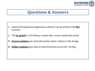 1. General Verilog-based application software can be written with PLI
routines.
2. The io_printf is a PLI library routine that works exactly like printf.
3. Access routines can read information about objects in the design.
4. Utility routines pass data in both directions across the Verilog.
Questions & Answers
MATRUSRI
ENGINEERING COLLEGE
 