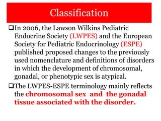 Classification
In 2006, the Lawson Wilkins Pediatric
Endocrine Society (LWPES) and the European
Society for Pediatric Endocrinology (ESPE)
published proposed changes to the previously
used nomenclature and definitions of disorders
in which the development of chromosomal,
gonadal, or phenotypic sex is atypical.
The LWPES-ESPE terminology mainly reflects
the chromosomal sex and the gonadal
tissue associated with the disorder.
 