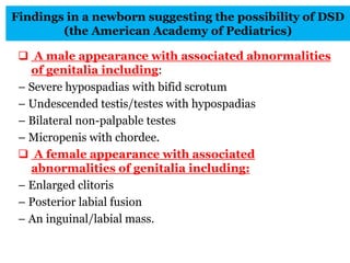 Findings in a newborn suggesting the possibility of DSD
(the American Academy of Pediatrics)
 A male appearance with associated abnormalities
of genitalia including:
– Severe hypospadias with bifid scrotum
– Undescended testis/testes with hypospadias
– Bilateral non-palpable testes
– Micropenis with chordee.
 A female appearance with associated
abnormalities of genitalia including:
– Enlarged clitoris
– Posterior labial fusion
– An inguinal/labial mass.
 