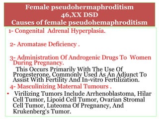 Female pseudohermaphroditism
46,XX DSD
Causes of female pseudohemaphroditism
1- Congenital Adrenal Hyperplasia.
2- Aromatase Deficiency .
3- Administration Of Androgenic Drugs To Women
During Pregnancy.
This Occurs Primarily With The Use Of
Progesterone, Commonly Used As An Adjunct To
Assist With Fertility And In-vitro Fertilization.
4- Masculinizing Maternal Tumours .
• Virilizing Tumors Include Arrhenoblastoma, Hilar
Cell Tumor, Lipoid Cell Tumor, Ovarian Stromal
Cell Tumor, Luteoma Of Pregnancy, And
Krukenberg‘s Tumor.
 