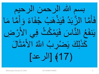 ‫الرحيم‬ ‫الرحمن‬ ‫هللا‬ ‫بسم‬
‫ذ‬َ‫ي‬َ‫ف‬ ُ‫د‬َ‫ب‬َّ‫الز‬ ‫ا‬َّ‫م‬َ‫أ‬َ‫ف‬َّ‫م‬َ‫أ‬ َ‫و‬ ً‫ء‬‫ا‬َ‫ف‬ُ‫ج‬ ُ‫ب‬َ‫ه‬‫ا‬َ‫م‬ ‫ا‬
‫م‬َ‫ي‬َ‫ف‬ َ‫اس‬َّ‫ن‬‫ال‬ ُ‫ع‬َ‫ف‬‫ن‬َ‫ي‬ِ‫ض‬‫ر‬َ‫أل‬‫ا‬ ‫ي‬ِ‫ف‬ ُ‫ث‬ُ‫ك‬
ُ َّ‫اّلل‬ ُ‫ب‬ ِ‫ر‬‫ض‬َ‫ي‬ َ‫ك‬ِ‫ل‬َ‫ذ‬َ‫ك‬َ‫ل‬‫ا‬َ‫ث‬‫م‬َ‫أل‬‫ا‬
(17﴾[‫الرعد‬]
Wednesday, February 14, 2018 DR. ASHRAF HAMED 2
 