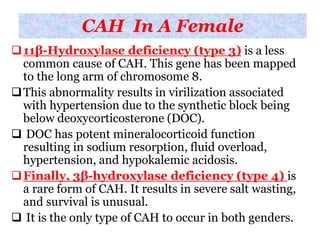 CAH In A Female
11β-Hydroxylase deficiency (type 3) is a less
common cause of CAH. This gene has been mapped
to the long arm of chromosome 8.
This abnormality results in virilization associated
with hypertension due to the synthetic block being
below deoxycorticosterone (DOC).
 DOC has potent mineralocorticoid function
resulting in sodium resorption, fluid overload,
hypertension, and hypokalemic acidosis.
Finally, 3β-hydroxylase deficiency (type 4) is
a rare form of CAH. It results in severe salt wasting,
and survival is unusual.
 It is the only type of CAH to occur in both genders.
 