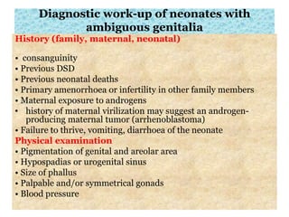 Diagnostic work-up of neonates with
ambiguous genitalia
History (family, maternal, neonatal)
• consanguinity
• Previous DSD
• Previous neonatal deaths
• Primary amenorrhoea or infertility in other family members
• Maternal exposure to androgens
• history of maternal virilization may suggest an androgen-
producing maternal tumor (arrhenoblastoma)
• Failure to thrive, vomiting, diarrhoea of the neonate
Physical examination
• Pigmentation of genital and areolar area
• Hypospadias or urogenital sinus
• Size of phallus
• Palpable and/or symmetrical gonads
• Blood pressure
 