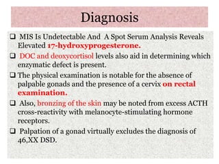 Diagnosis
 MIS Is Undetectable And A Spot Serum Analysis Reveals
Elevated 17-hydroxyprogesterone.
 DOC and deoxycortisol levels also aid in determining which
enzymatic defect is present.
 The physical examination is notable for the absence of
palpable gonads and the presence of a cervix on rectal
examination.
 Also, bronzing of the skin may be noted from excess ACTH
cross-reactivity with melanocyte-stimulating hormone
receptors.
 Palpation of a gonad virtually excludes the diagnosis of
46,XX DSD.
 