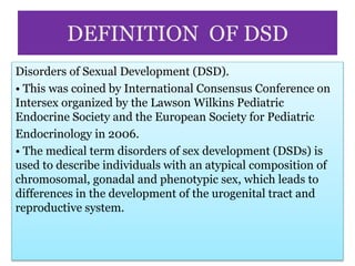 DEFINITION OF DSD
Disorders of Sexual Development (DSD).
• This was coined by International Consensus Conference on
Intersex organized by the Lawson Wilkins Pediatric
Endocrine Society and the European Society for Pediatric
Endocrinology in 2006.
• The medical term disorders of sex development (DSDs) is
used to describe individuals with an atypical composition of
chromosomal, gonadal and phenotypic sex, which leads to
differences in the development of the urogenital tract and
reproductive system.
 