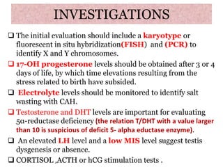 INVESTIGATIONS
 The initial evaluation should include a karyotype or
fluorescent in situ hybridization(FISH) and (PCR) to
identify X and Y chromosomes.
 17-OH progesterone levels should be obtained after 3 or 4
days of life, by which time elevations resulting from the
stress related to birth have subsided.
 Electrolyte levels should be monitored to identify salt
wasting with CAH.
 Testosterone and DHT levels are important for evaluating
5α-reductase deficiency (the relation T/DHT with a value larger
than 10 is suspicious of deficit 5- alpha eductase enzyme).
 An elevated LH level and a low MIS level suggest testis
dysgenesis or absence.
 CORTISOL ,ACTH or hCG stimulation tests .
 