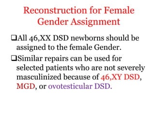 Reconstruction for Female
Gender Assignment
All 46,XX DSD newborns should be
assigned to the female Gender.
Similar repairs can be used for
selected patients who are not severely
masculinized because of 46,XY DSD,
MGD, or ovotesticular DSD.
 