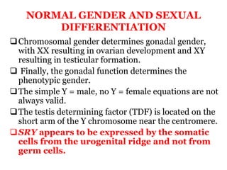 NORMAL GENDER AND SEXUAL
DIFFERENTIATION
Chromosomal gender determines gonadal gender,
with XX resulting in ovarian development and XY
resulting in testicular formation.
 Finally, the gonadal function determines the
phenotypic gender.
The simple Y = male, no Y = female equations are not
always valid.
The testis determining factor (TDF) is located on the
short arm of the Y chromosome near the centromere.
SRY appears to be expressed by the somatic
cells from the urogenital ridge and not from
germ cells.
 