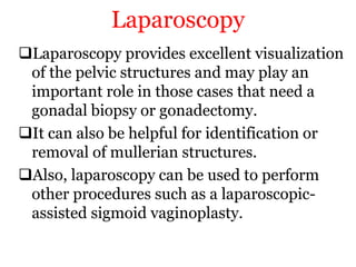 Laparoscopy
Laparoscopy provides excellent visualization
of the pelvic structures and may play an
important role in those cases that need a
gonadal biopsy or gonadectomy.
It can also be helpful for identification or
removal of mullerian structures.
Also, laparoscopy can be used to perform
other procedures such as a laparoscopic-
assisted sigmoid vaginoplasty.
 