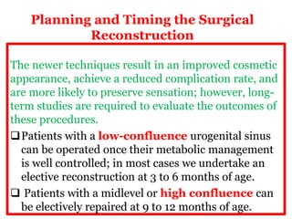 Planning and Timing the Surgical
Reconstruction
The newer techniques result in an improved cosmetic
appearance, achieve a reduced complication rate, and
are more likely to preserve sensation; however, long-
term studies are required to evaluate the outcomes of
these procedures.
Patients with a low-confluence urogenital sinus
can be operated once their metabolic management
is well controlled; in most cases we undertake an
elective reconstruction at 3 to 6 months of age.
 Patients with a midlevel or high confluence can
be electively repaired at 9 to 12 months of age.
 