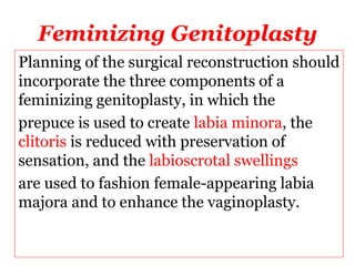 Feminizing Genitoplasty
Planning of the surgical reconstruction should
incorporate the three components of a
feminizing genitoplasty, in which the
prepuce is used to create labia minora, the
clitoris is reduced with preservation of
sensation, and the labioscrotal swellings
are used to fashion female-appearing labia
majora and to enhance the vaginoplasty.
 