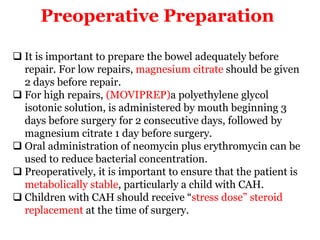 Preoperative Preparation
 It is important to prepare the bowel adequately before
repair. For low repairs, magnesium citrate should be given
2 days before repair.
 For high repairs, (MOVIPREP)a polyethylene glycol
isotonic solution, is administered by mouth beginning 3
days before surgery for 2 consecutive days, followed by
magnesium citrate 1 day before surgery.
 Oral administration of neomycin plus erythromycin can be
used to reduce bacterial concentration.
 Preoperatively, it is important to ensure that the patient is
metabolically stable, particularly a child with CAH.
 Children with CAH should receive “stress dose” steroid
replacement at the time of surgery.
 