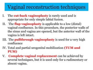 Vaginal reconstruction techniques
I. The cut-back vaginoplasty is rarely used and is
appropriate for only simple labial fusion.
II. The flap vaginoplasty is applicable to a low (distal)
vaginal confluence. In this procedure, the posterior walls of
the sinus and vagina are opened, but the anterior wall of the
vagina is left intact.
III. The pullthrough vaginoplasty is used for a very high
confluence
IV. Total and partial urogenital mobilization (TUM and
PUM)
V. Complete vaginal replacement can be achieved by
several techniques, but it is used only for a rudimentary or
absent vagina.
 